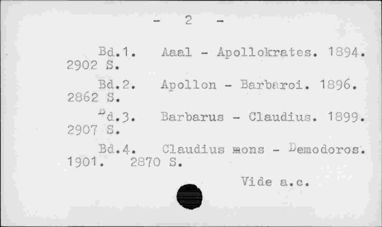 ﻿2
Bd.1. Aaal - Apollokrates. 1894. 2902 S.
Bd.2. Apollon - Barbaroi. 1896. 2862 S.
■ud.3» Barbaras - Claudius. 1899« 2907 S.
Bd.4« Claudius aons - Bemodoros. 1901.	2870 S.
Vide a.c